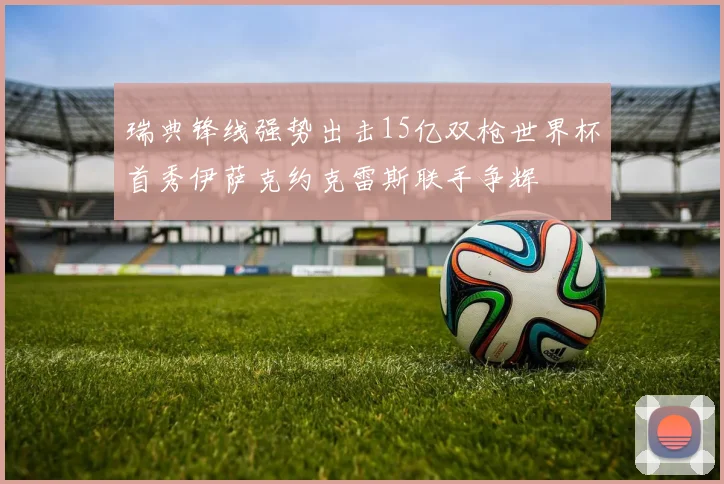 瑞典锋线强势出击15亿双枪世界杯首秀伊萨克约克雷斯联手争辉