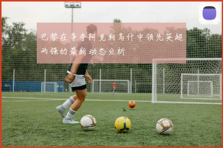 巴黎在争夺阿克利乌什中领先英超两强的最新动态分析