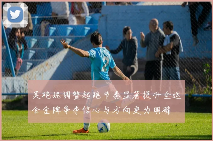 吴艳妮调整起跑节奏显著提升全运会金牌争夺信心与方向更为明确