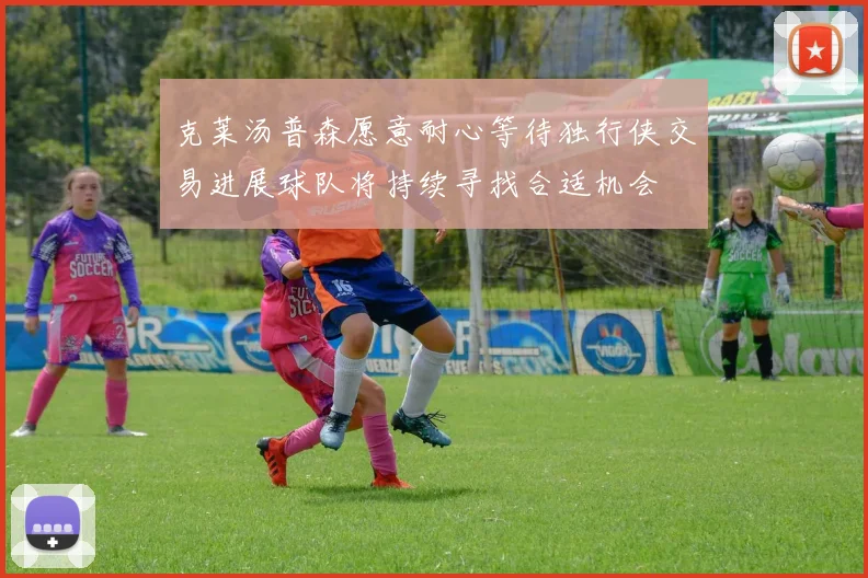 克莱汤普森愿意耐心等待独行侠交易进展球队将持续寻找合适机会