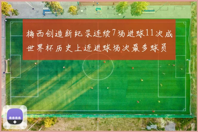 梅西创造新纪录连续7场进球11次成世界杯历史上连进球场次最多球员