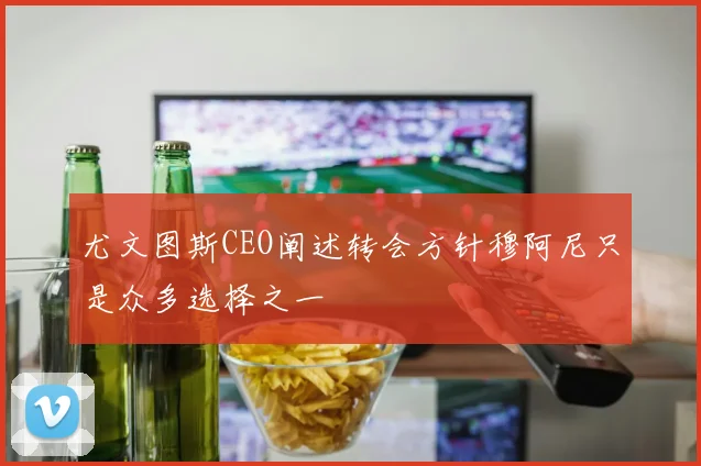 尤文图斯CEO阐述转会方针穆阿尼只是众多选择之一