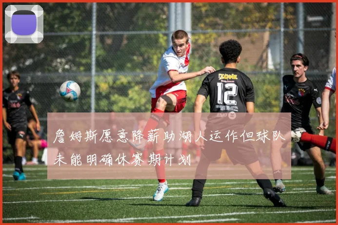 詹姆斯愿意降薪助湖人运作但球队未能明确休赛期计划