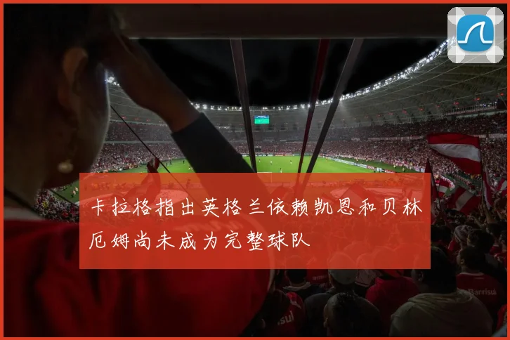 卡拉格指出英格兰依赖凯恩和贝林厄姆尚未成为完整球队