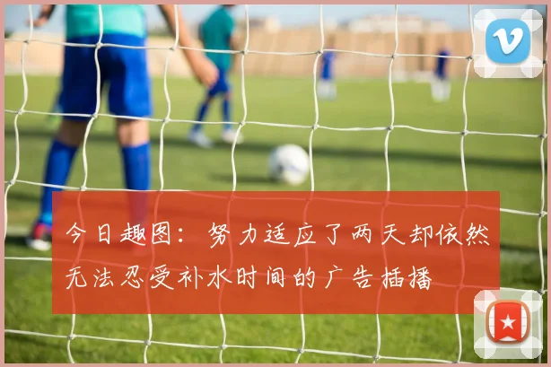 今日趣图：努力适应了两天却依然无法忍受补水时间的广告插播