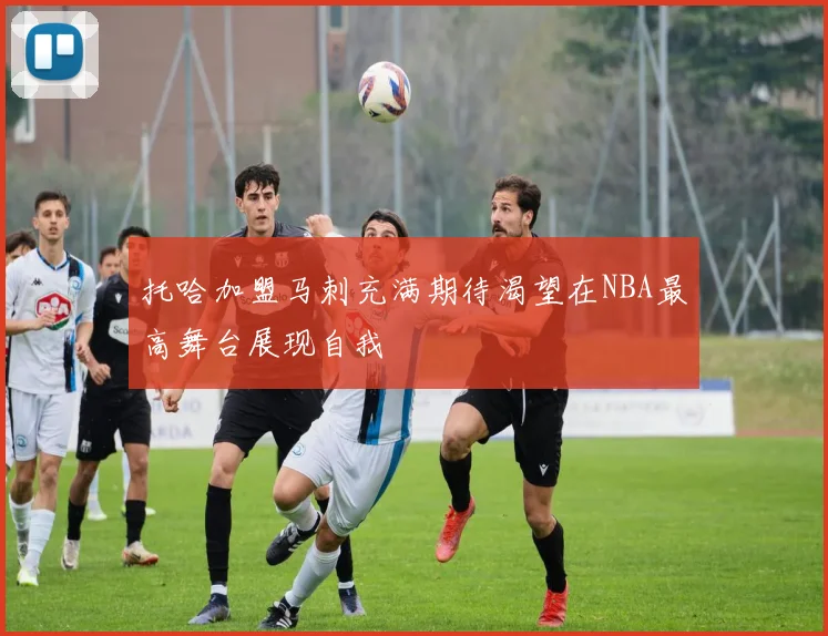托哈加盟马刺充满期待渴望在NBA最高舞台展现自我