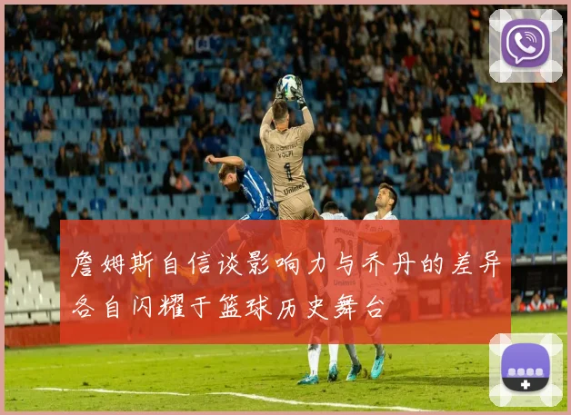 詹姆斯自信谈影响力与乔丹的差异各自闪耀于篮球历史舞台