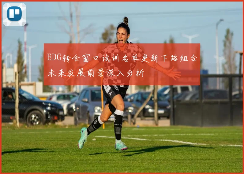 EDG转会窗口试训名单更新下路组合未来发展前景深入分析