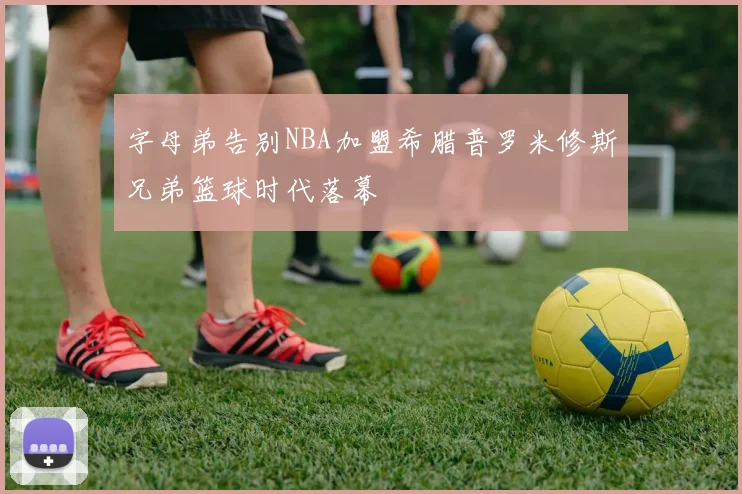 字母弟告别NBA加盟希腊普罗米修斯兄弟篮球时代落幕
