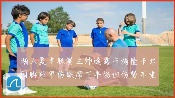 湖人夏季联赛主帅透露卡梅隆卡尔因脚趾甲伤缺席下半场但伤势不重