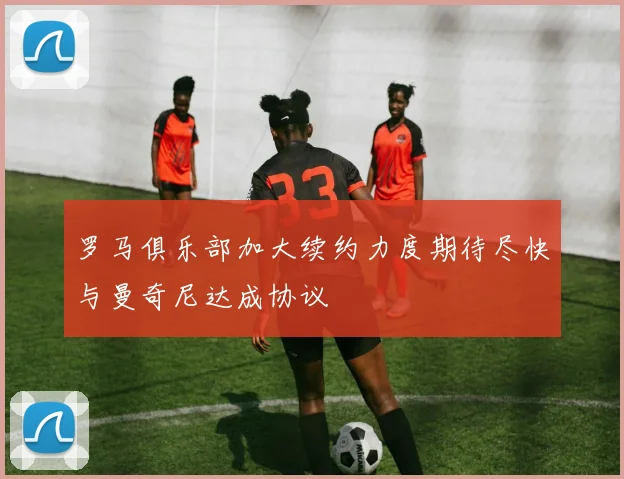 罗马俱乐部加大续约力度期待尽快与曼奇尼达成协议