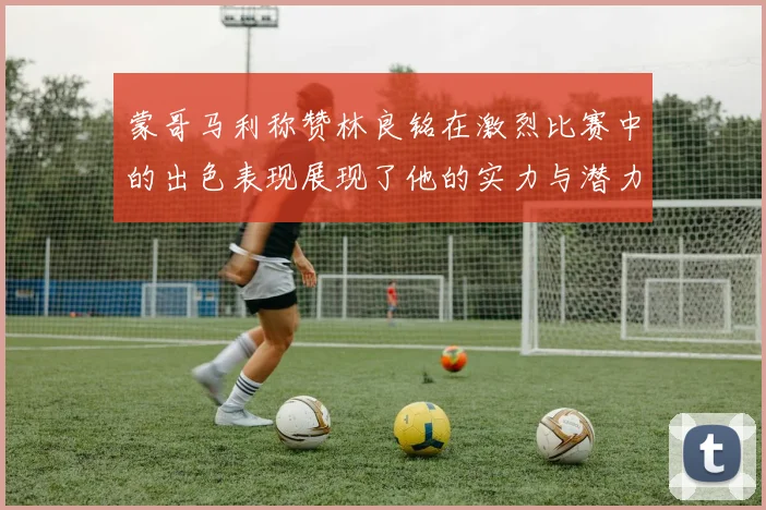 蒙哥马利称赞林良铭在激烈比赛中的出色表现展现了他的实力与潜力
