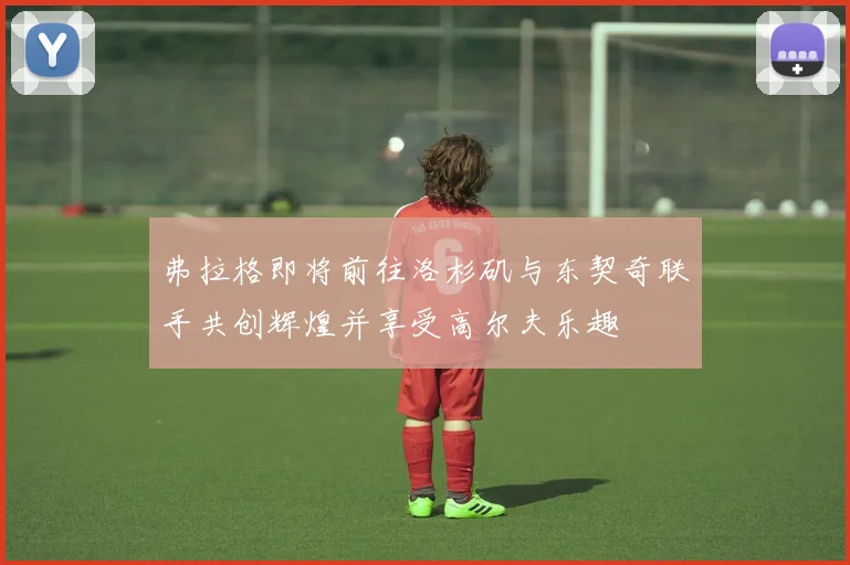 弗拉格即将前往洛杉矶与东契奇联手共创辉煌并享受高尔夫乐趣
